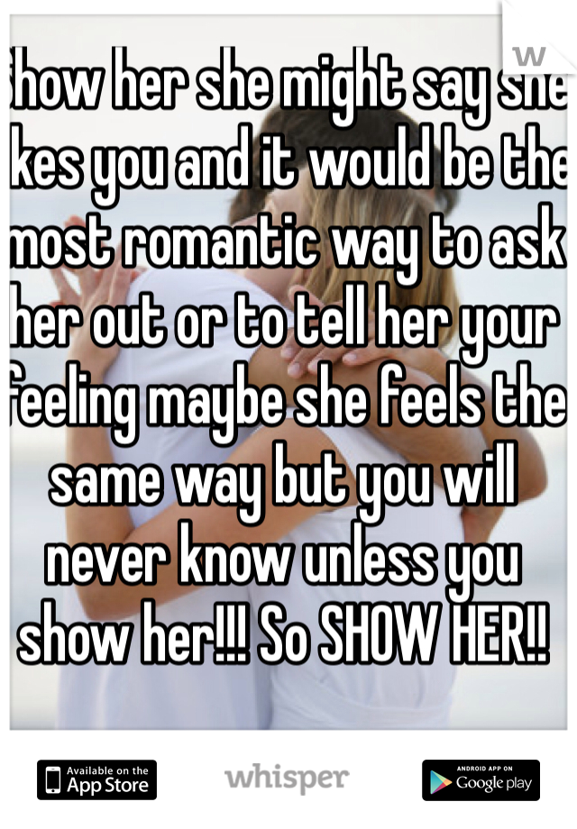 Show her she might say she likes you and it would be the most romantic way to ask her out or to tell her your feeling maybe she feels the same way but you will never know unless you show her!!! So SHOW HER!!