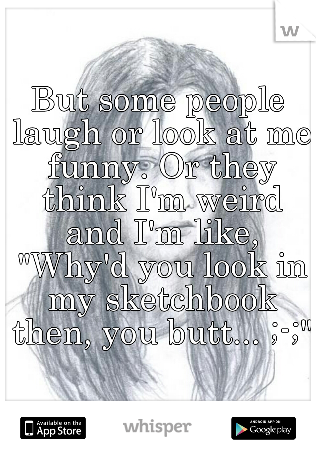 But some people laugh or look at me funny. Or they think I'm weird and I'm like, "Why'd you look in my sketchbook then, you butt... ;-;"