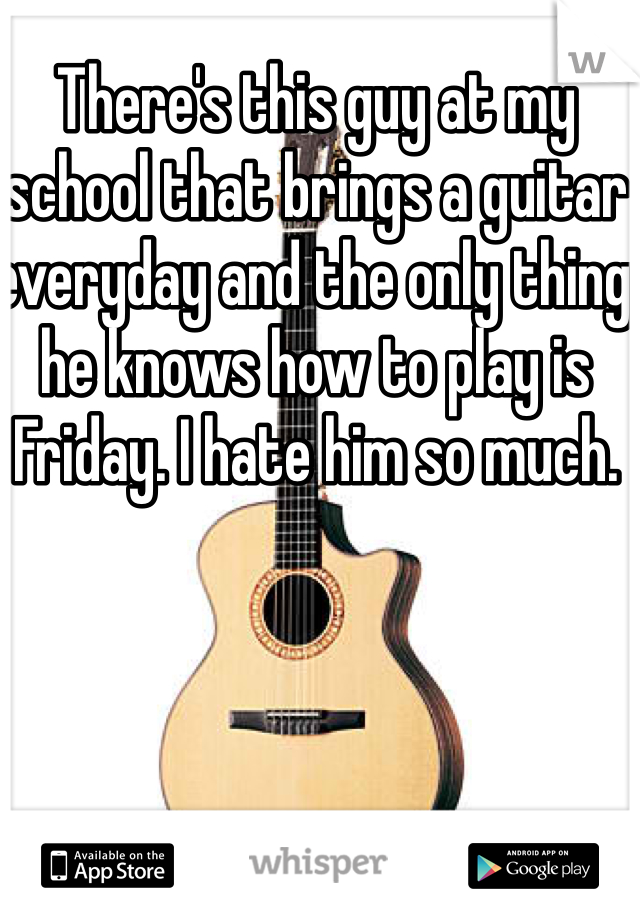 There's this guy at my school that brings a guitar everyday and the only thing he knows how to play is Friday. I hate him so much. 