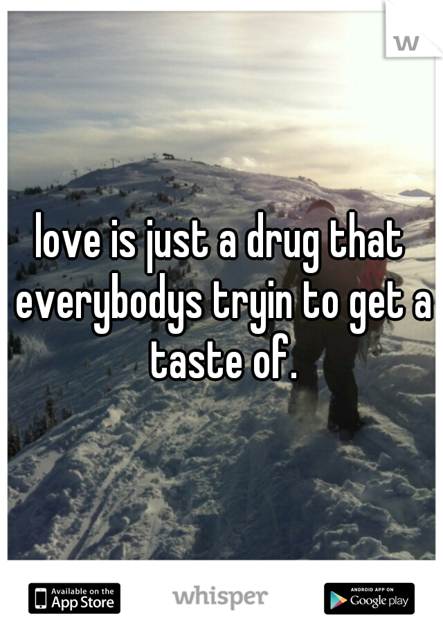 love is just a drug that everybodys tryin to get a taste of.