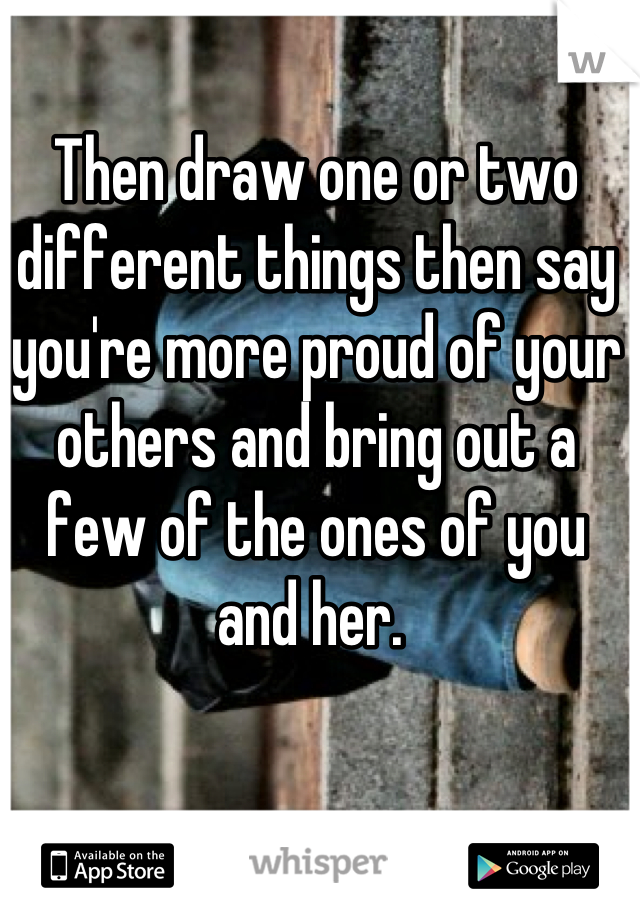 Then draw one or two different things then say you're more proud of your others and bring out a few of the ones of you and her. 