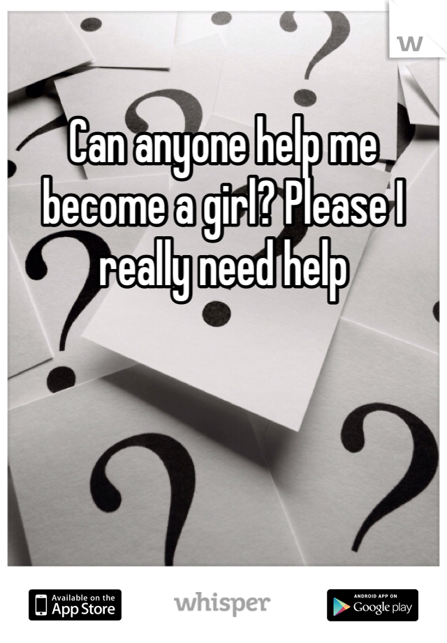 Can anyone help me become a girl? Please I really need help