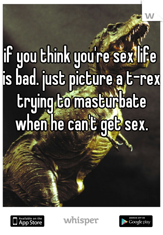 if you think you're sex life is bad. just picture a t-rex trying to masturbate when he can't get sex.