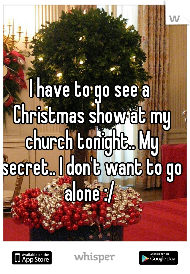 I have to go see a Christmas show at my church tonight.. My secret.. I don't want to go alone :/ 