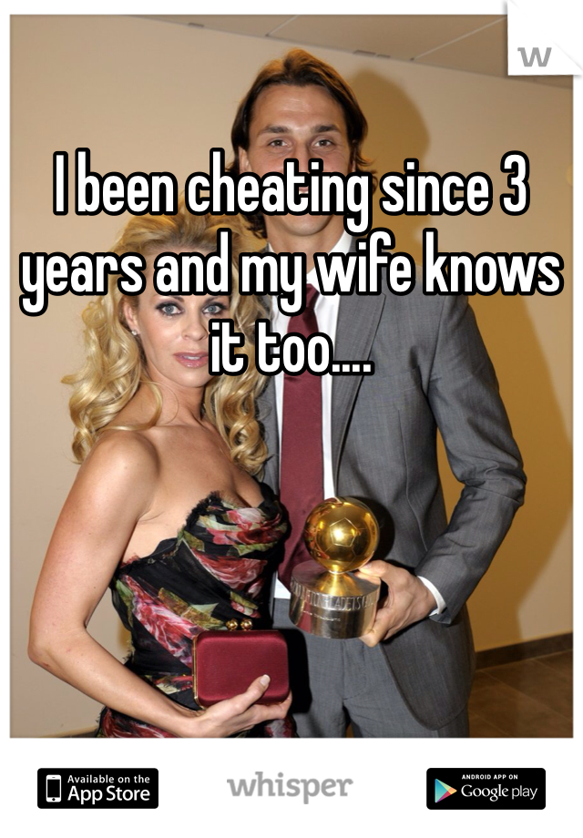 I been cheating since 3 years and my wife knows it too....