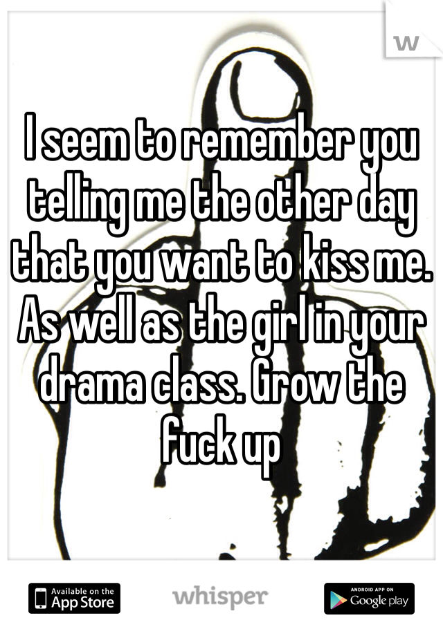 I seem to remember you telling me the other day that you want to kiss me. As well as the girl in your drama class. Grow the fuck up 