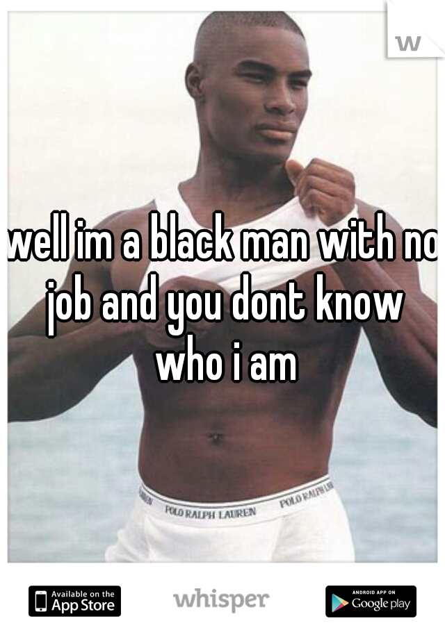 well im a black man with no job and you dont know who i am