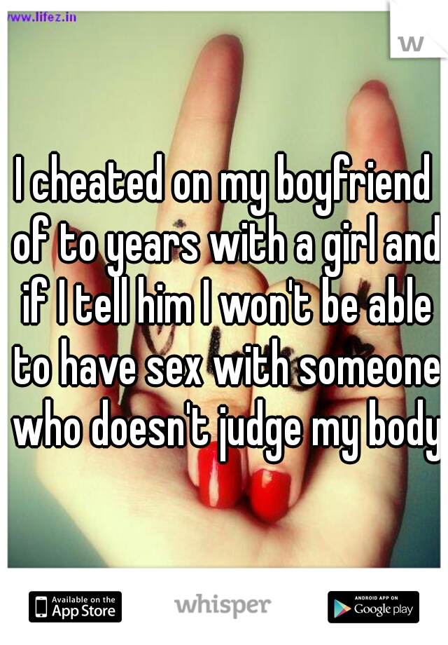 I cheated on my boyfriend of to years with a girl and if I tell him I won't be able to have sex with someone who doesn't judge my body