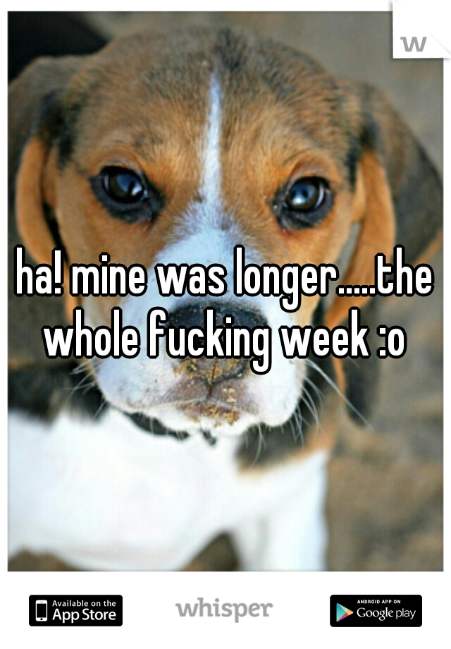 ha! mine was longer.....the whole fucking week :o 