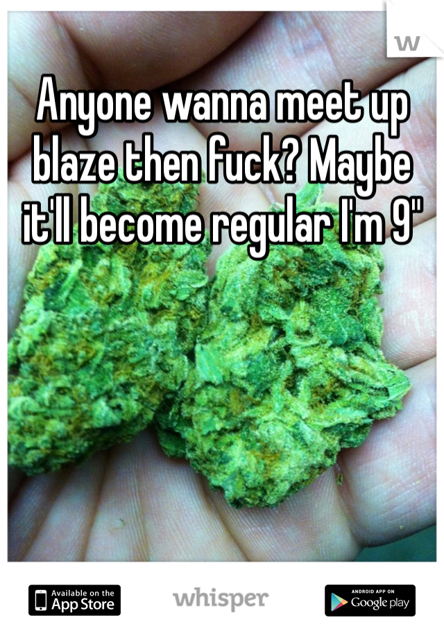 Anyone wanna meet up blaze then fuck? Maybe it'll become regular I'm 9"