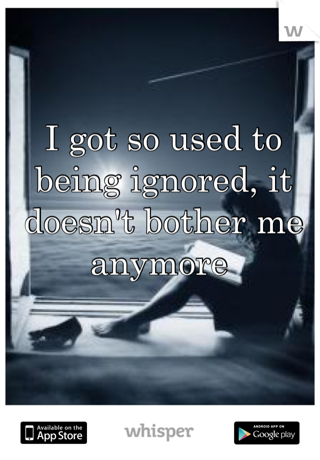 I got so used to being ignored, it doesn't bother me anymore 