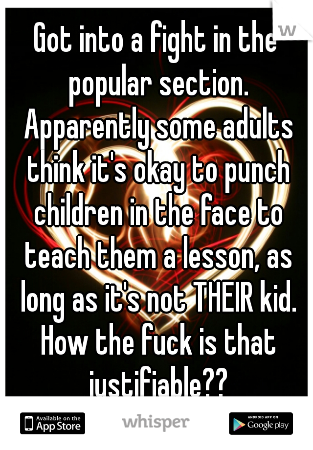 Got into a fight in the popular section. Apparently some adults think it's okay to punch children in the face to teach them a lesson, as long as it's not THEIR kid. How the fuck is that justifiable??