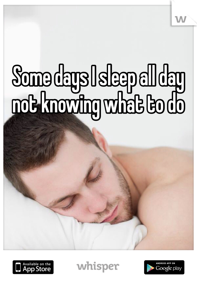 Some days I sleep all day not knowing what to do