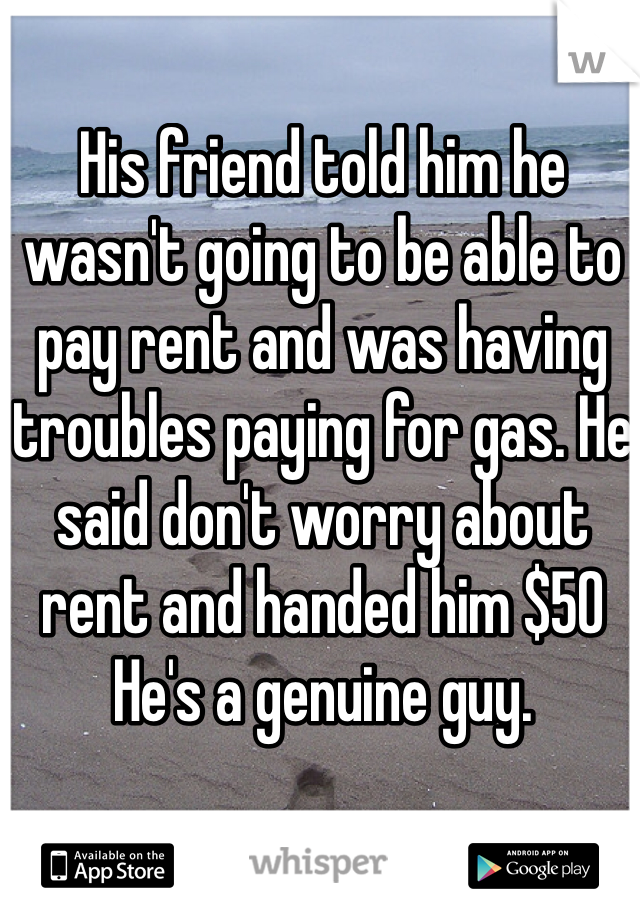 His friend told him he wasn't going to be able to pay rent and was having troubles paying for gas. He said don't worry about rent and handed him $50
He's a genuine guy.