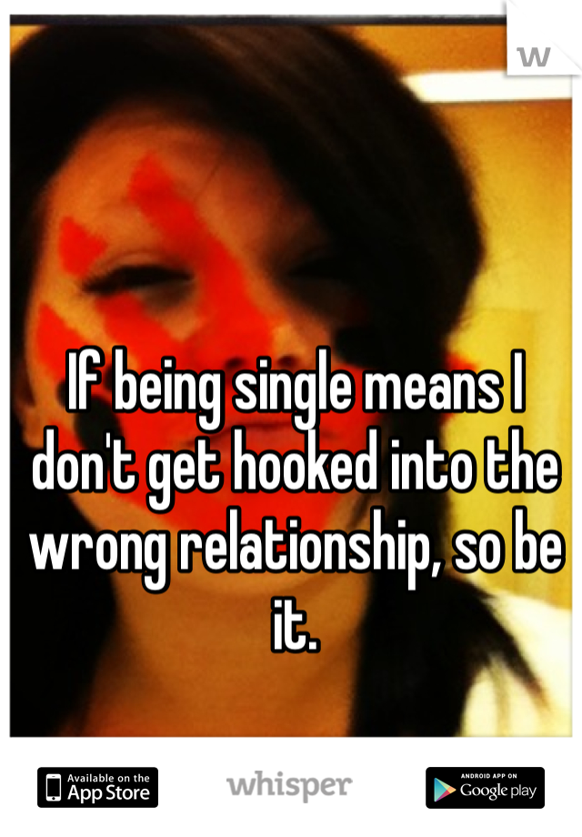 If being single means I don't get hooked into the wrong relationship, so be it. 