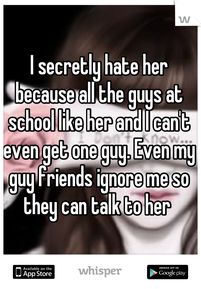 I secretly hate her because all the guys at school like her and I can't even get one guy. Even my guy friends ignore me so they can talk to her 