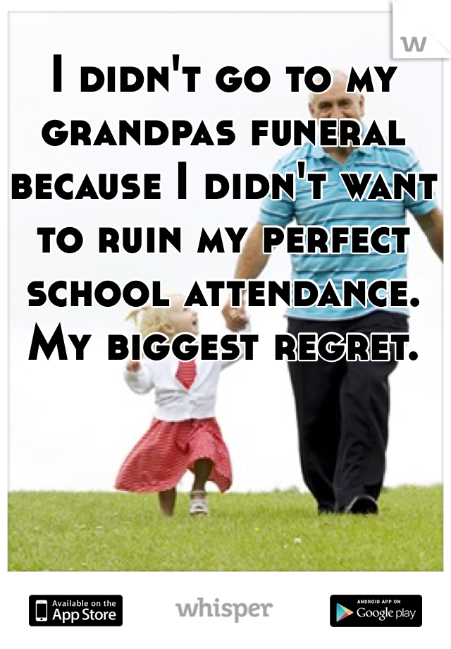 I didn't go to my grandpas funeral because I didn't want to ruin my perfect school attendance.
My biggest regret.