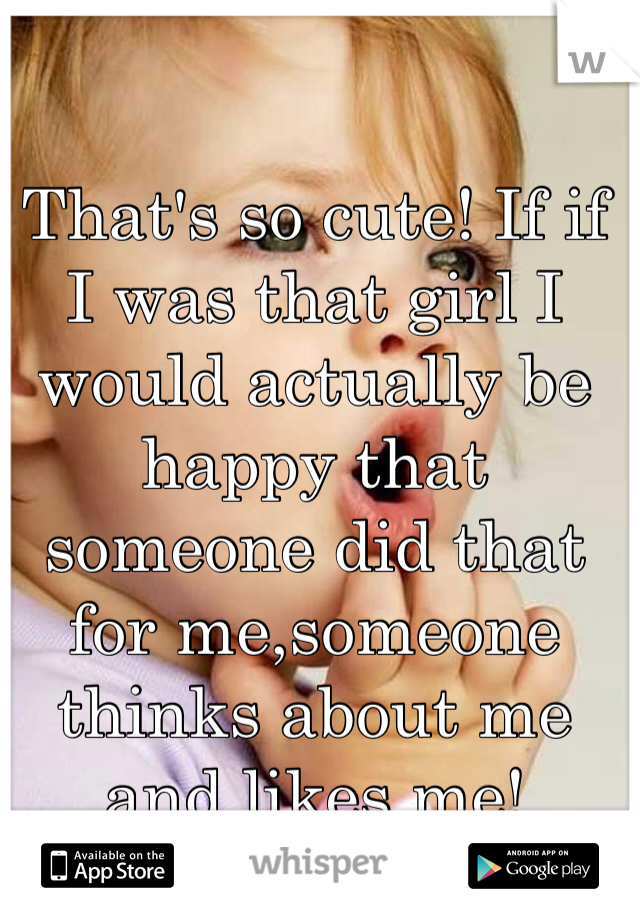 That's so cute! If if I was that girl I would actually be happy that someone did that for me,someone thinks about me and likes me! 