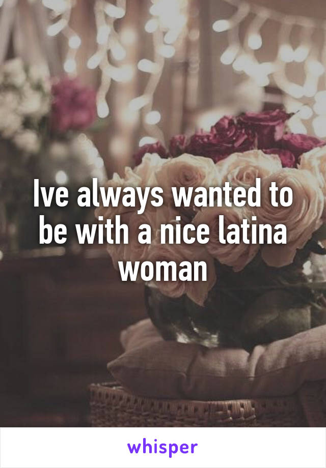 Ive always wanted to be with a nice latina woman