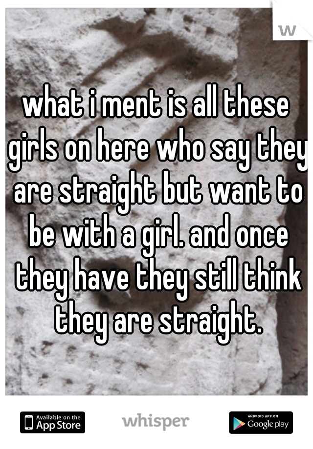 what i ment is all these girls on here who say they are straight but want to be with a girl. and once they have they still think they are straight.