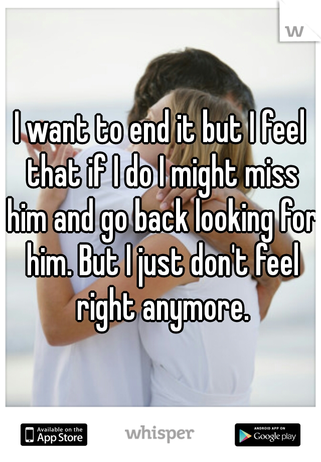 I want to end it but I feel that if I do I might miss him and go back looking for him. But I just don't feel right anymore.