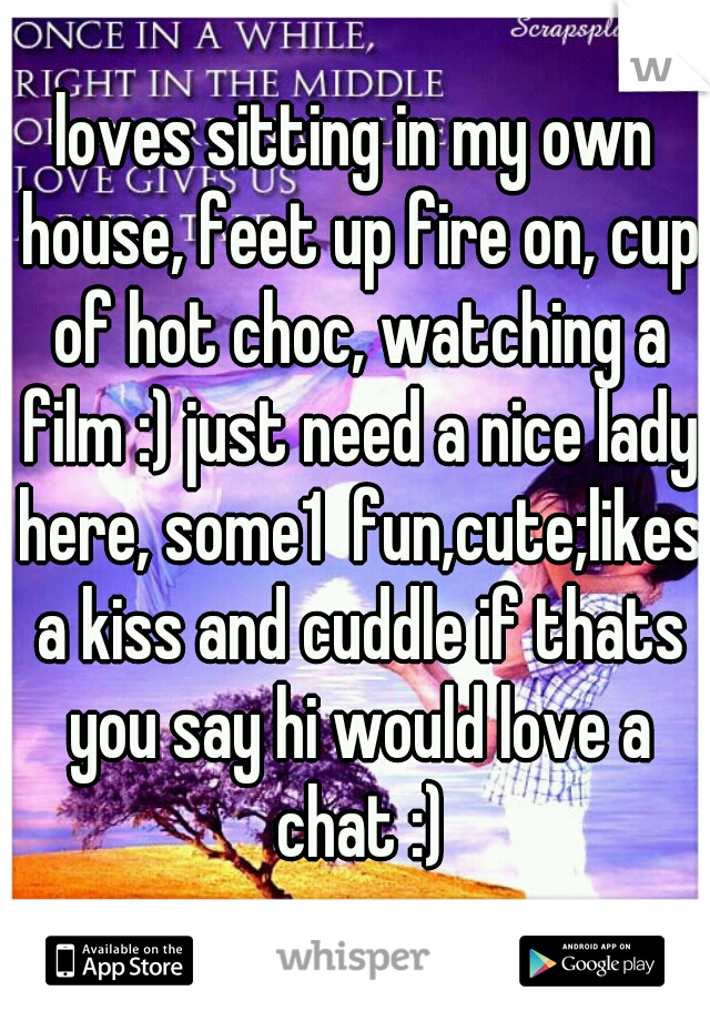 loves sitting in my own house, feet up fire on, cup of hot choc, watching a film :) just need a nice lady here, some1  fun,cute;likes a kiss and cuddle if thats you say hi would love a chat :)