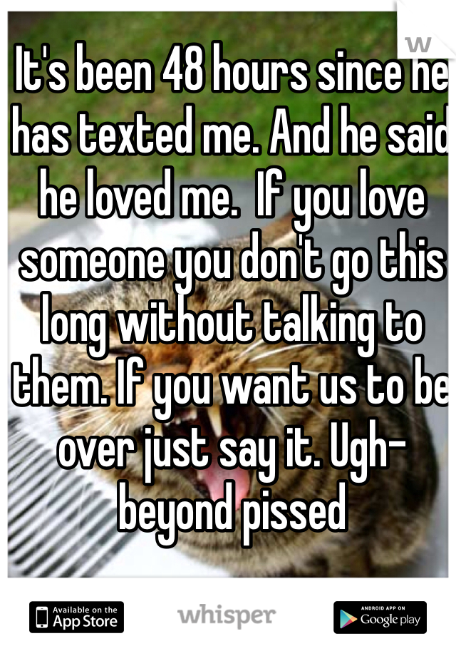 It's been 48 hours since he has texted me. And he said he loved me.  If you love someone you don't go this long without talking to them. If you want us to be over just say it. Ugh- beyond pissed