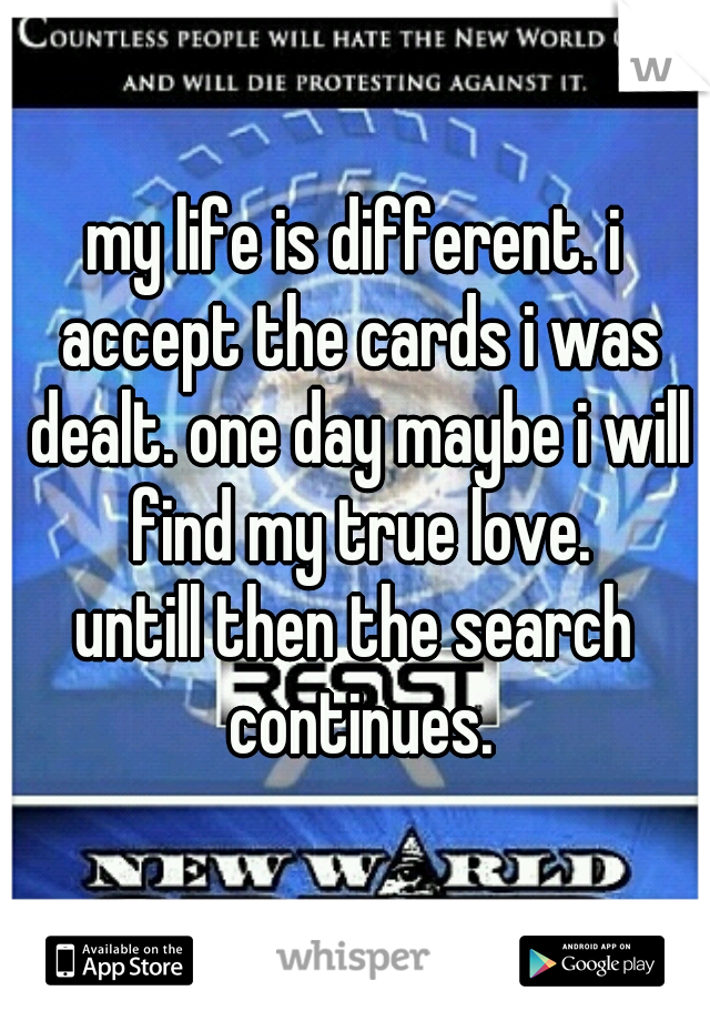 my life is different. i accept the cards i was dealt. one day maybe i will find my true love.
untill then the search continues.