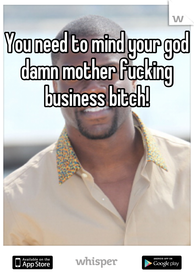 You need to mind your god damn mother fucking business bitch!