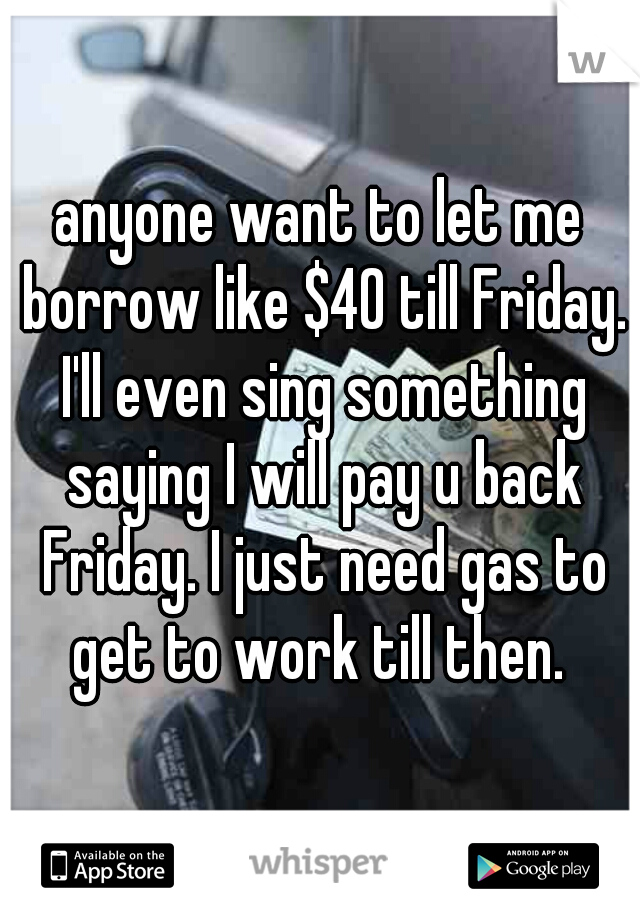 anyone want to let me borrow like $40 till Friday. I'll even sing something saying I will pay u back Friday. I just need gas to get to work till then. 