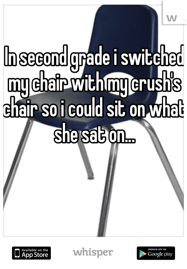 In second grade i switched my chair with my crush's chair so i could sit on what she sat on...