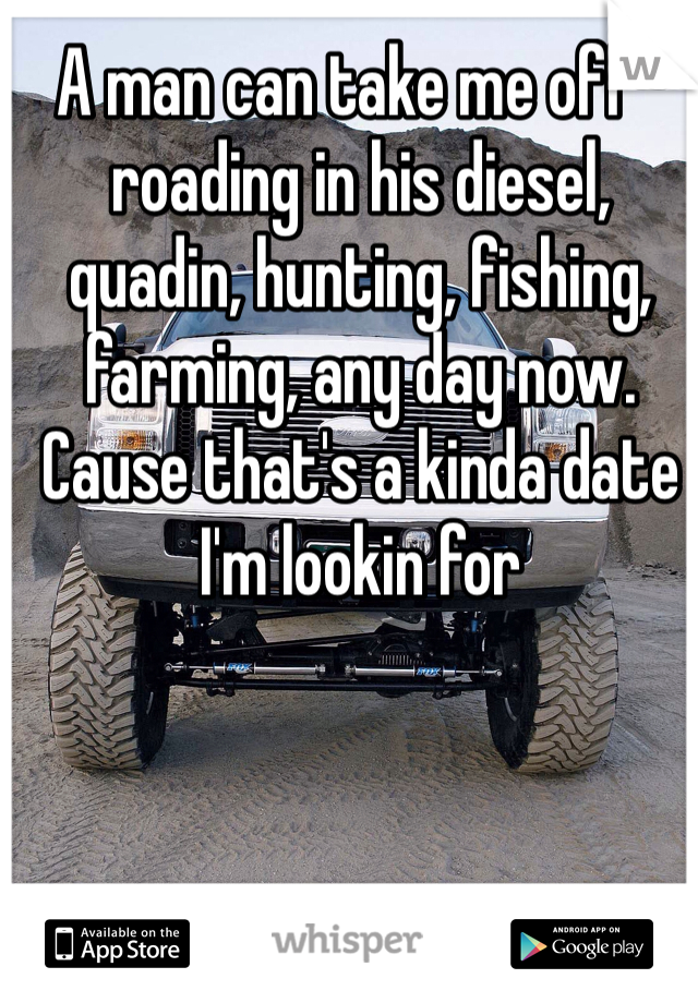 A man can take me off-roading in his diesel, quadin, hunting, fishing, farming, any day now. Cause that's a kinda date I'm lookin for 