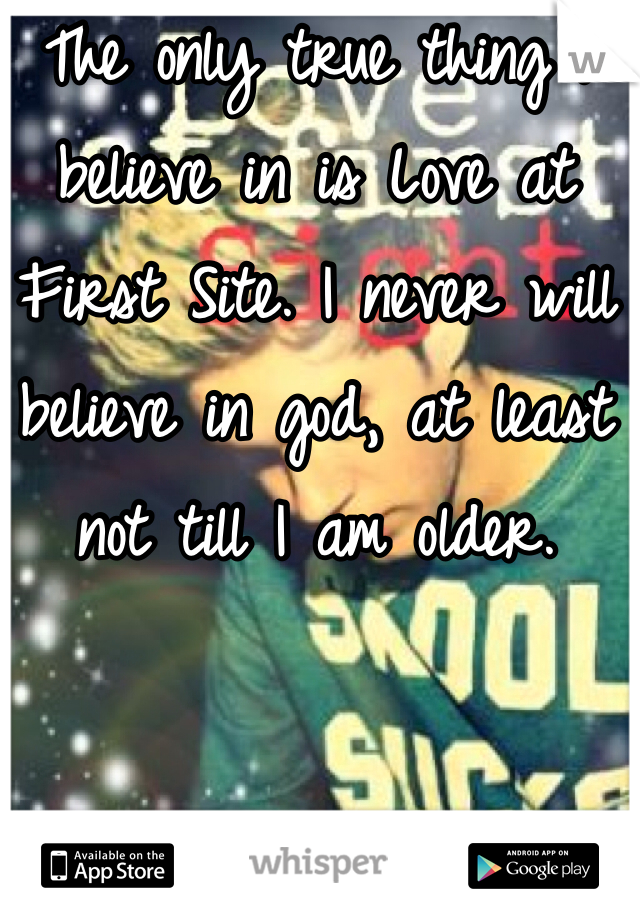 The only true thing I believe in is Love at First Site. I never will believe in god, at least not till I am older. 