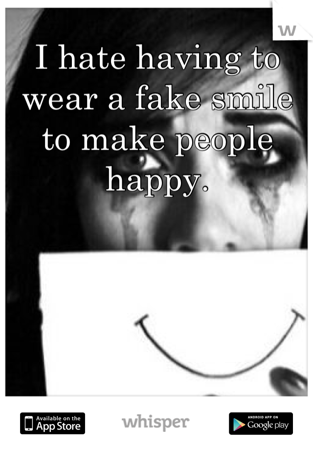 I hate having to wear a fake smile to make people happy.