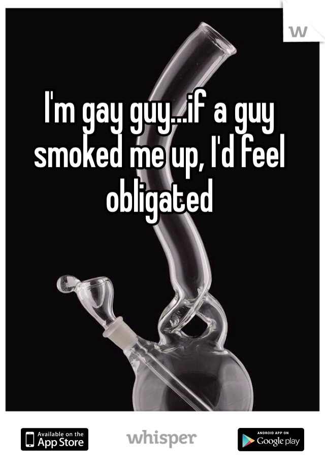 I'm gay guy...if a guy smoked me up, I'd feel obligated 