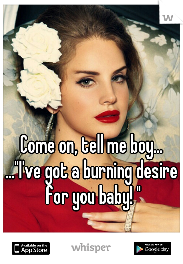 Come on, tell me boy...
..."I've got a burning desire for you baby! "