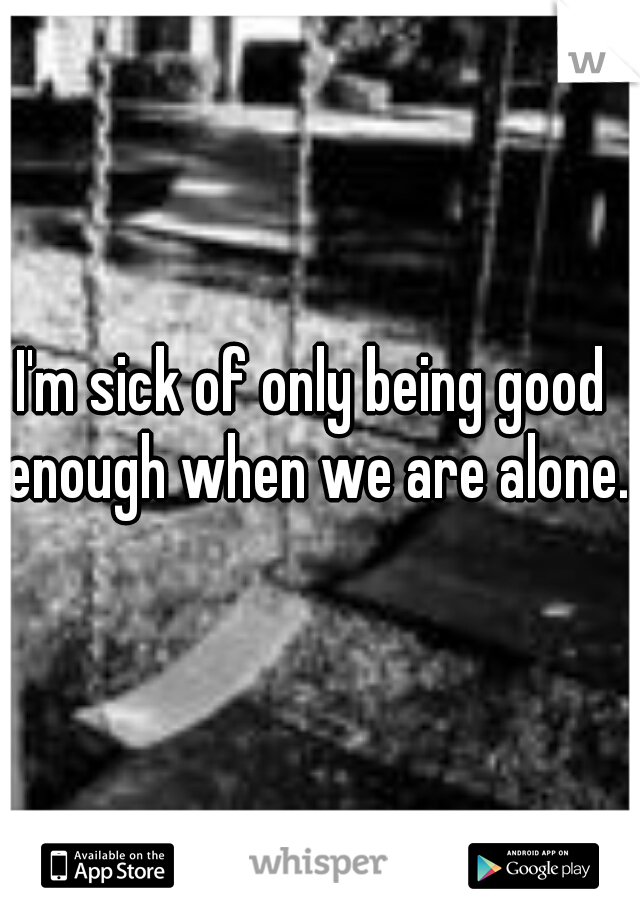 I'm sick of only being good enough when we are alone.