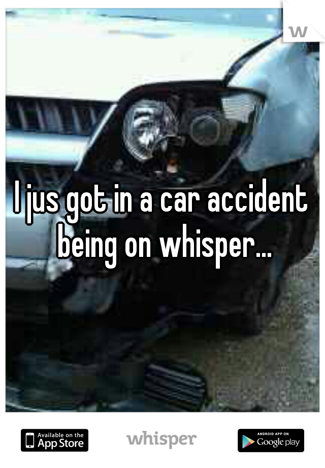 I jus got in a car accident being on whisper...