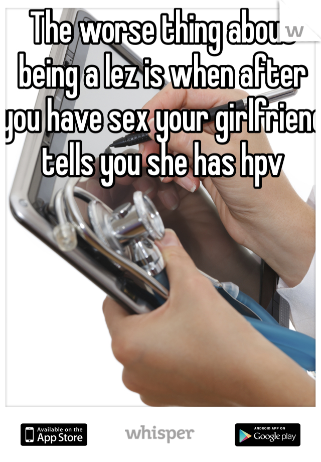 The worse thing about being a lez is when after you have sex your girlfriend tells you she has hpv 