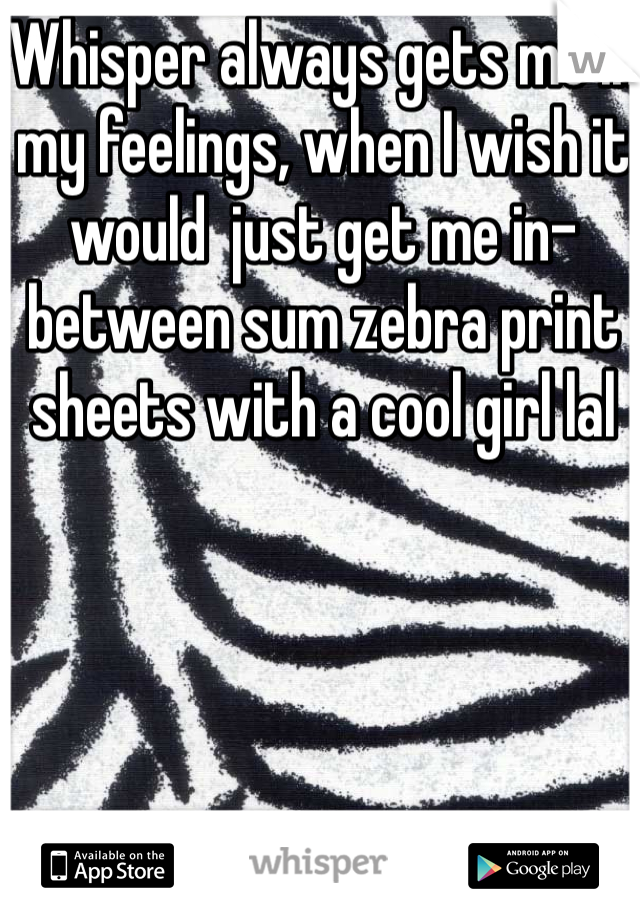 Whisper always gets me in my feelings, when I wish it would  just get me in-between sum zebra print sheets with a cool girl lal