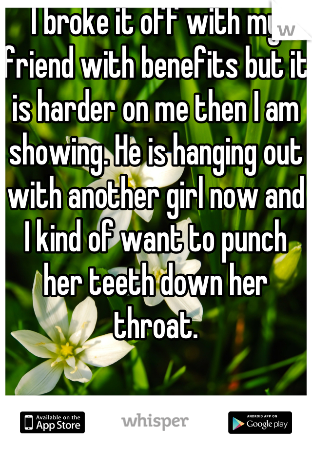 I broke it off with my friend with benefits but it is harder on me then I am showing. He is hanging out with another girl now and I kind of want to punch her teeth down her throat.