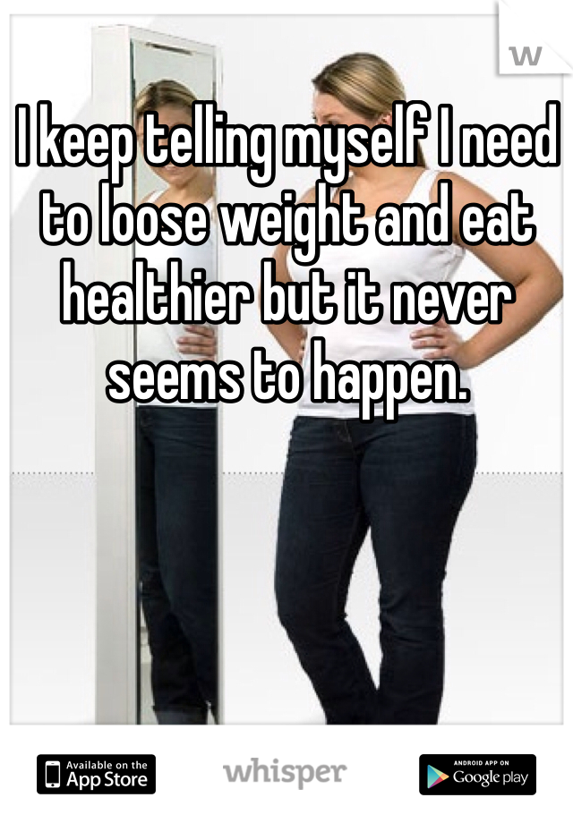 I keep telling myself I need to loose weight and eat healthier but it never seems to happen.