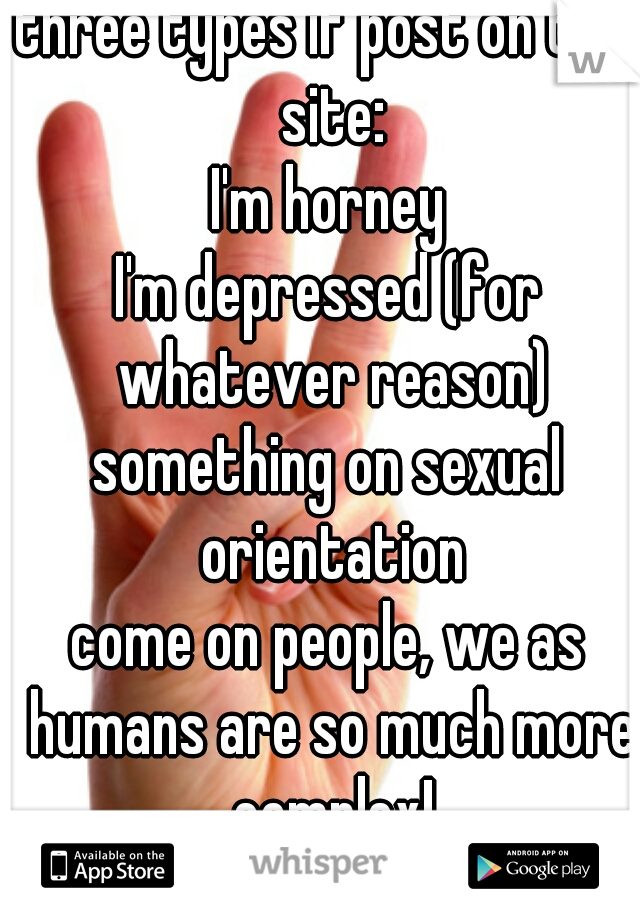 three types if post on this site:
I'm horney
I'm depressed (for whatever reason)
something on sexual orientation
come on people, we as humans are so much more complex!
Show it!