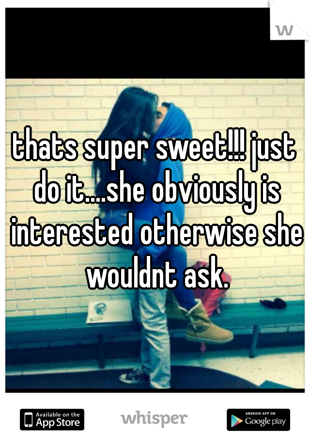 thats super sweet!!! just do it....she obviously is interested otherwise she wouldnt ask.