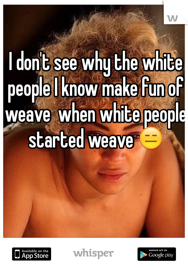 I don't see why the white people I know make fun of weave  when white people started weave 😑