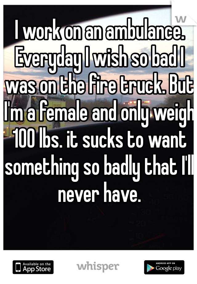 I work on an ambulance. Everyday I wish so bad I was on the fire truck. But I'm a female and only weigh 100 lbs. it sucks to want something so badly that I'll never have.