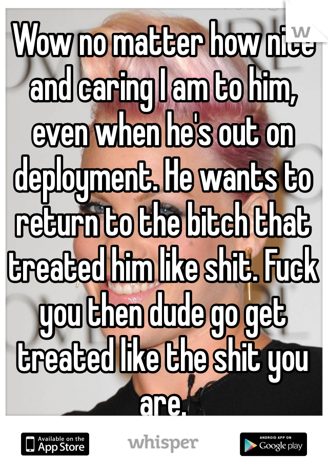 Wow no matter how nice and caring I am to him, even when he's out on deployment. He wants to return to the bitch that treated him like shit. Fuck you then dude go get treated like the shit you are. 