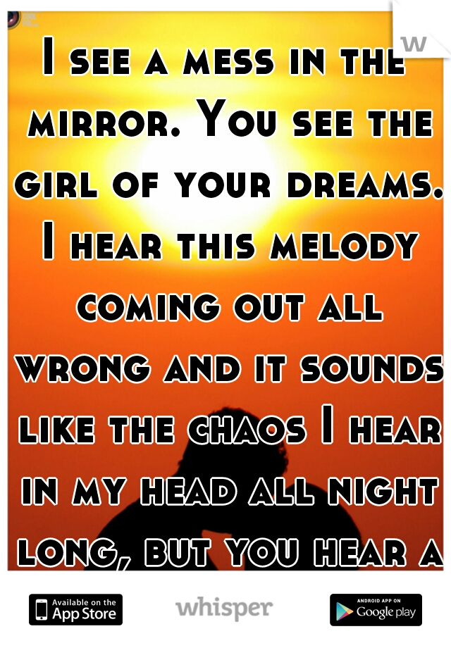 I see a mess in the mirror. You see the girl of your dreams. I hear this melody coming out all wrong and it sounds like the chaos I hear in my head all night long, but you hear a song. 