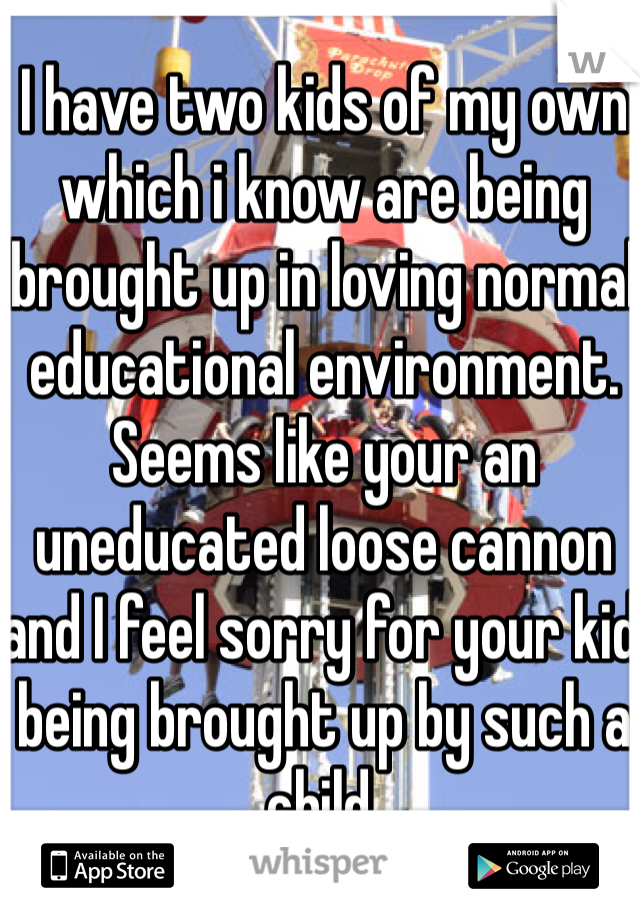 I have two kids of my own which i know are being brought up in loving normal educational environment. Seems like your an uneducated loose cannon and I feel sorry for your kid being brought up by such a child.