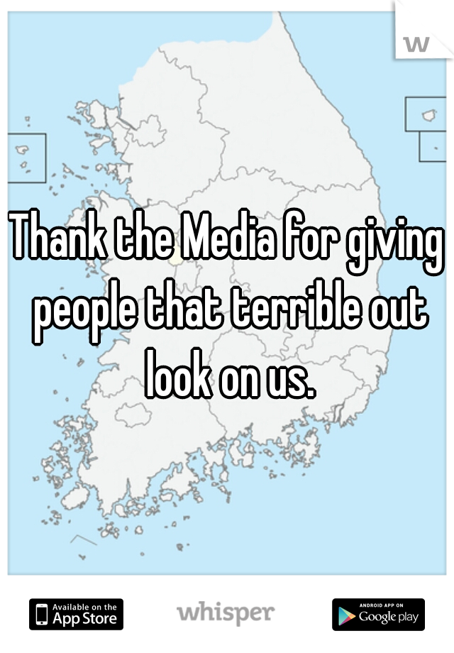 Thank the Media for giving people that terrible out look on us.